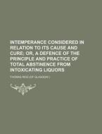 Intemperance Considered in Relation to Its Cause and Cure; Or, a Defence of the Principle and Practice of Total Abstinence from Intoxicating Liquors di Thomas Reid edito da Rarebooksclub.com