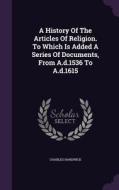 A History Of The Articles Of Religion. To Which Is Added A Series Of Documents, From A.d.1536 To A.d.1615 di Charles Hardwick edito da Palala Press