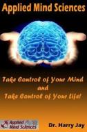 Applied Mind Sciences: Take Control of Your Mind and Take Control of Your Life di Dr Harry Jay edito da Createspace