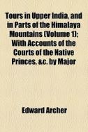 Tours In Upper India, And In Parts Of The Himalaya Mountains (volume 1); With Accounts Of The Courts Of The Native Princes, &c. By Major di Edward Archer edito da General Books Llc