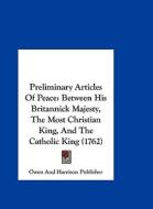 Preliminary Articles of Peace: Between His Britannick Majesty, the Most Christian King, and the Catholic King (1762) di And Harriso Owen and Harrison Publisher, Owen and Harrison Publisher edito da Kessinger Publishing