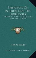 Principles of Interpreting the Prophecies: Briefly Illustrated and Applied with Notes (1837) di Henry Jones edito da Kessinger Publishing