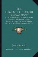 The Elements of Useful Knowledge: Comprehending Among Other Interesting Particulars, Short Systems of Astronomy, Mythology, Chronology (1793) di John Adams edito da Kessinger Publishing