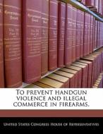 To Prevent Handgun Violence And Illegal Commerce In Firearms. edito da Bibliogov