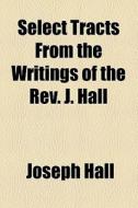 Select Tracts From The Writings Of The Rev. J. Hall di Joseph Hall edito da General Books Llc