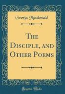 The Disciple, and Other Poems (Classic Reprint) di George MacDonald edito da Forgotten Books