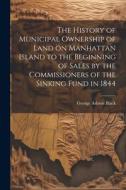 The History of Municipal Ownership of Land on Manhattan Island to the Beginning of Sales by the Commissioners of the Sinking Fund in 1844 di George Ashton Black edito da LEGARE STREET PR