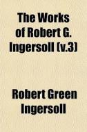 The Works Of Robert G. Ingersoll V.3 di Robert Green Ingersoll edito da General Books