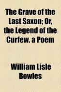 The Grave Of The Last Saxon; Or, The Legend Of The Curfew. A Poem di William Lisle Bowles edito da General Books Llc