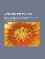 Opie And His Works; Being A Catalogue Of 760 Pictures By John Opie, R.a., Preceded By A Biographical Sketch di John Jope Rogers edito da General Books Llc