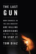 The Last Gun: How Changes in the Gun Industry Are Killing Americans and What It Will Take to Stop It di Tom Diaz edito da NEW PR