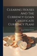 Clearing Houses And The Currency (loan Certificate Currency Plan) di James Graham Cannon edito da LEGARE STREET PR