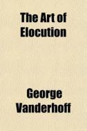 The Art Of Elocution di George Vanderhoff edito da General Books