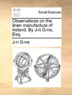 Observations On The Linen Manufacture Of Ireland. By J-n G-ne, Esq. di J-N G-Ne edito da Gale Ecco, Print Editions