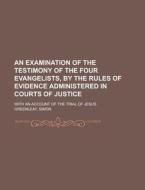 An Examination of the Testimony of the Four Evangelists, by the Rules of Evidence Administered in Courts of Justice; With an Account of the Trial of di Simon Greenleaf edito da Rarebooksclub.com