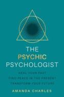 The Psychic Psychologist: Heal from Your Past, Find Peace in the Present and Transform Your Future di Amanda Charles edito da HAY HOUSE