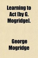 Learning To Act [by G. Mogridge]. di George Mogridge edito da General Books