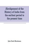 Abridgement of the History of India from the earliest period to the present time di John Clark Marshman edito da Alpha Editions