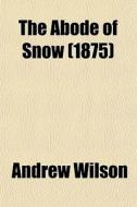 The Abode Of Snow; Observations On A Tour From Chinese Tibet To The Indian Caucasus, Through The Upper Valleys Of The Himalays di Andrew Wilson edito da General Books Llc