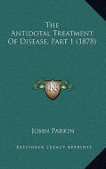 The Antidotal Treatment of Disease, Part 1 (1878) di John Parkin edito da Kessinger Publishing