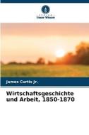 Wirtschaftsgeschichte und Arbeit, 1850-1870 di James Curtis Jr. edito da Verlag Unser Wissen