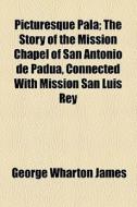 Picturesque Pala; The Story Of The Mission Chapel Of San Antonio De Padua, Connected With Mission San Luis Rey di George Wharton James edito da General Books Llc