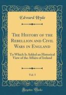 The History of the Rebellion and Civil Wars in England, Vol. 5: To Which Is Added an Historical View of the Affairs of Ireland (Classic Reprint) di Edward Hyde edito da Forgotten Books
