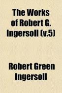 The Works Of Robert G. Ingersoll V.5 di Robert Green Ingersoll edito da General Books