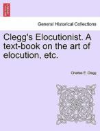 Clegg's Elocutionist. A text-book on the art of elocution, etc. di Charles E. Clegg edito da British Library, Historical Print Editions