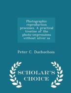 Photographic Reproduction Processes. A Practical Treatise Of The Photo-impressions Without Silver Sa - Scholar's Choice Edition di Peter C Duchochois edito da Scholar's Choice