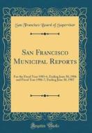 San Francisco Municipal Reports: For the Fiscal Year 1905-6, Ending June 30, 1906 and Fiscal Year 1906-7, Ending June 30, 1907 (Classic Reprint) di San Francisco Board of Supervisor edito da Forgotten Books