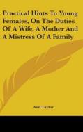 Practical Hints To Young Females, On The Duties Of A Wife, A Mother And A Mistress Of A Family di Ann Taylor edito da Kessinger Publishing, Llc