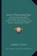 Anti-Pragmatism: An Examination Into the Respective Rights of Intellectual Aristocracy and Social Democracy (1909) di Albert Schinz edito da Kessinger Publishing