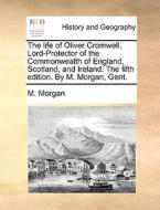 The Life Of Oliver Cromwell, Lord-protector Of The Commonwealth Of England, Scotland, And Ireland. The Fifth Edition. By M. Morgan, Gent. di M Morgan edito da Gale Ecco, Print Editions