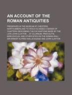 An Account Of The Roman Antiquities; Preserved In The Museum At Chesters, Northumberland To Which Is Added A Series Of Chapters Describing The Excavat di Sir Ernest Alfred Wallis Budge edito da General Books Llc