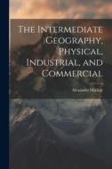 The Intermediate Geography, Physical, Industrial, and Commercial di Alexander Mackay edito da LEGARE STREET PR