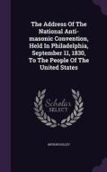 The Address Of The National Anti-masonic Convention, Held In Philadelphia, September 11, 1830, To The People Of The United States di Myron Holley edito da Palala Press