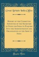 Report of the Committee Appointed by the Secretary of State for India to Enquire Into the Administration and Organisation of the Army in India (Classi di Great Britain India Office edito da Forgotten Books