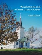 We Worship the Lord in Simcoe County Churches di Eileen Murdoch edito da The History Press