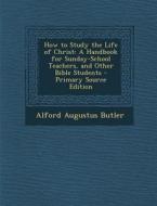 How to Study the Life of Christ: A Handbook for Sunday-School Teachers, and Other Bible Students - Primary Source Edition di Alford Augustus Butler edito da Nabu Press