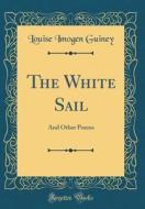 The White Sail: And Other Poems (Classic Reprint) di Louise Imogen Guiney edito da Forgotten Books