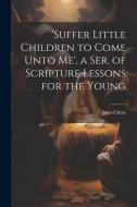 'suffer Little Children to Come Unto Me', a Ser. of Scripture Lessons for the Young di Jesus Christ edito da LEGARE STREET PR