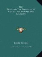 The True and the Beautiful in Nature, Art, Morals and Religion di John Ruskin edito da Kessinger Publishing