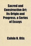 Sacred And Constructive Art; Its Origin And Progress. A Series Of Essays di Calvin N. Otis edito da General Books Llc