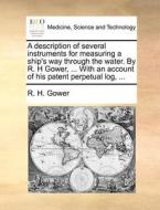 A Description Of Several Instruments For Measuring A Ship's Way Through The Water. By R. H Gower, ... With An Account Of His Patent Perpetual Log, di R H Gower edito da Gale Ecco, Print Editions