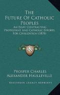 The Future of Catholic Peoples: An Essay Contrasting Protestant and Catholic Efforts for Civilization (1878) di Prosper Charles Alexander Haulleville edito da Kessinger Publishing
