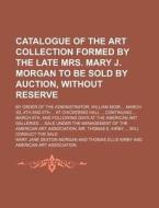 Catalogue Of The Art Collection Formed By The Late Mrs. Mary J. Morgan To Be Sold By Auction, Without Reserve; By Order Of The Administrator, William  di Mary Jane Sexton Morgan edito da General Books Llc