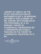 Library of Useful Knowledge; On the Study and Difficulties of Mathematics [By A. de Morgan] Arithmetic and Algebra, by Mr. Parker with Examples of the di Books Group edito da Rarebooksclub.com