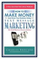 How to Make Money and Grow Your Business Using Text Message Marketing: The Small Business Owners Edition di Charles Brocato edito da Createspace