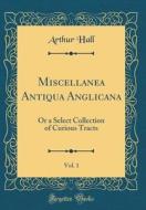 Miscellanea Antiqua Anglicana, Vol. 1: Or a Select Collection of Curious Tracts (Classic Reprint) di Arthur Hall edito da Forgotten Books